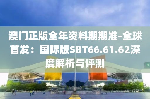 澳门正版全年资料期期准-全球首发：国际版SBT66.61.62深度解析与评测