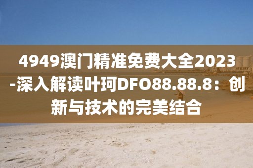 4949澳门精准免费大全2023-深入解读叶珂DFO88.88.8：创新与技术的完美结合