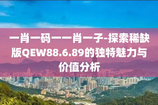 一肖一码一一肖一子-探索稀缺版QEW88.6.89的独特魅力与价值分析