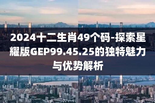 2024十二生肖49个码-探索星耀版GEP99.45.25的独特魅力与优势解析
