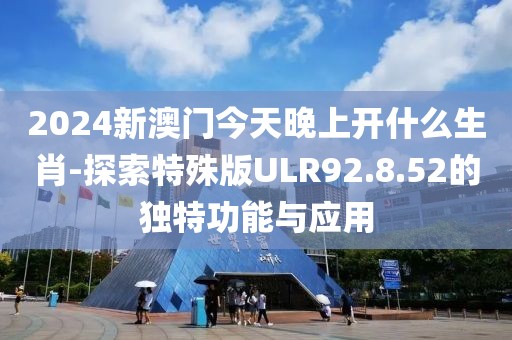 2024新澳门今天晚上开什么生肖-探索特殊版ULR92.8.52的独特功能与应用