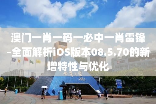 澳门一肖一码一必中一肖雷锋-全面解析iOS版本08.5.70的新增特性与优化