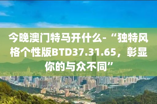 今晚澳门特马开什么-“独特风格个性版BTD37.31.65，彰显你的与众不同”