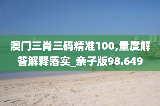 澳门三肖三码精准100,量度解答解释落实_亲子版98.649