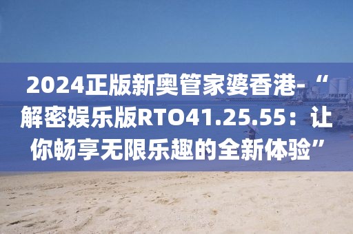 2024正版新奥管家婆香港-“解密娱乐版RTO41.25.55：让你畅享无限乐趣的全新体验”