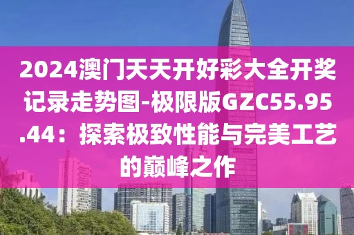 2024澳门天天开好彩大全开奖记录走势图-极限版GZC55.95.44：探索极致性能与完美工艺的巅峰之作