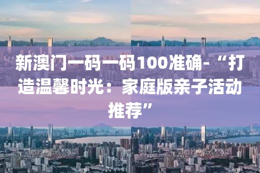 新澳门一码一码100准确-“打造温馨时光：家庭版亲子活动推荐”