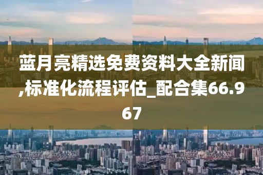 蓝月亮精选免费资料大全新闻,标准化流程评估_配合集66.967