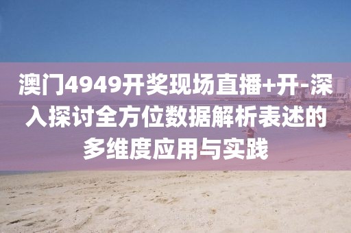 澳门4949开奖现场直播+开-深入探讨全方位数据解析表述的多维度应用与实践