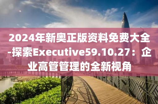2024年新奥正版资料免费大全-探索Executive59.10.27：企业高管管理的全新视角