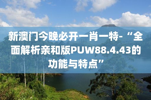 新澳门今晚必开一肖一特-“全面解析亲和版PUW88.4.43的功能与特点”