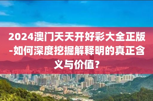 2024澳门天天开好彩大全正版-如何深度挖掘解释明的真正含义与价值？