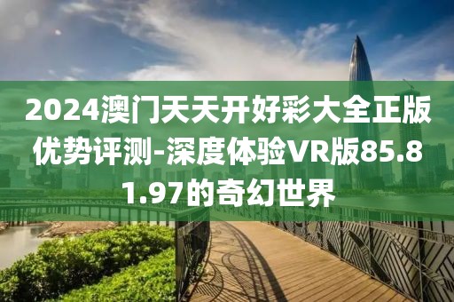 2024澳门天天开好彩大全正版优势评测-深度体验VR版85.81.97的奇幻世界