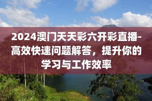 2024澳门天天彩六开彩直播-高效快速问题解答，提升你的学习与工作效率