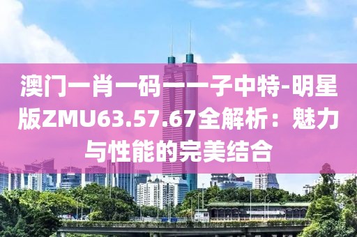 澳门一肖一码一一子中特-明星版ZMU63.57.67全解析：魅力与性能的完美结合