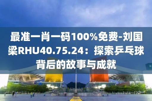 最准一肖一码100%免费-刘国梁RHU40.75.24：探索乒乓球背后的故事与成就