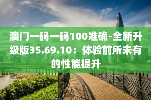 澳门一码一码100准确-全新升级版35.69.10：体验前所未有的性能提升