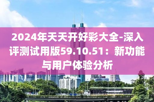 2024年天天开好彩大全-深入评测试用版59.10.51：新功能与用户体验分析