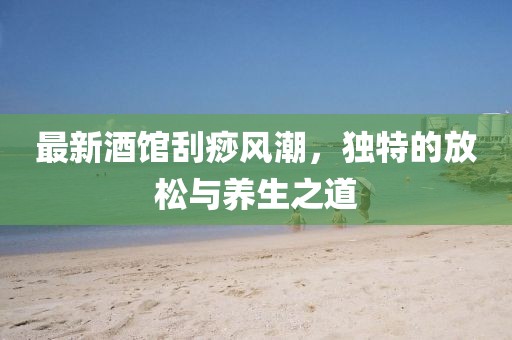 最新酒馆刮痧风潮，独特的放松与养生之道