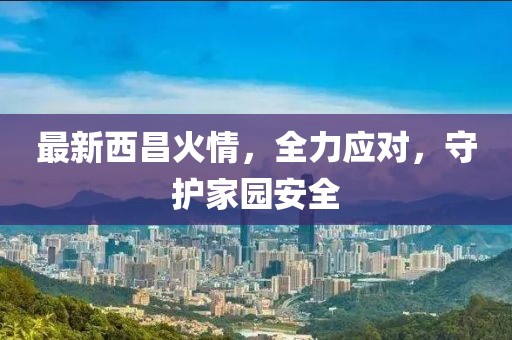最新西昌火情，全力应对，守护家园安全