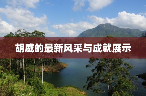 胡威的最新风采与成就展示