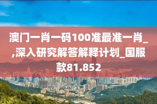澳门一肖一码100准最准一肖_,深入研究解答解释计划_国服款81.852