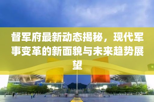 督军府最新动态揭秘，现代军事变革的新面貌与未来趋势展望