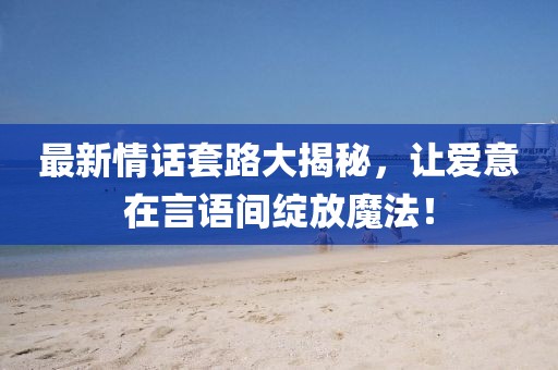 最新情话套路大揭秘，让爱意在言语间绽放魔法！