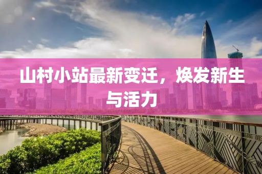 山村小站最新变迁，焕发新生与活力