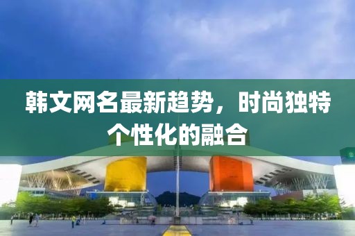 韩文网名最新趋势，时尚独特个性化的融合