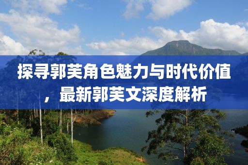 探寻郭芙角色魅力与时代价值，最新郭芙文深度解析