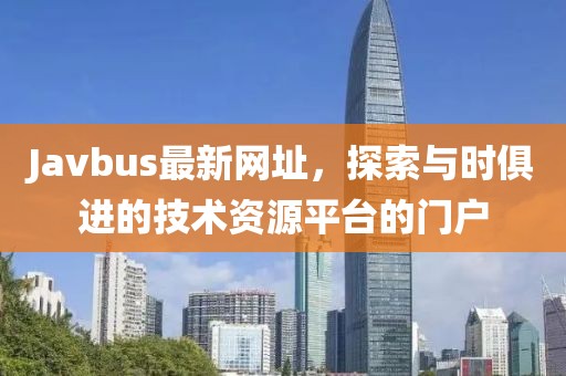Javbus最新网址，探索与时俱进的技术资源平台的门户