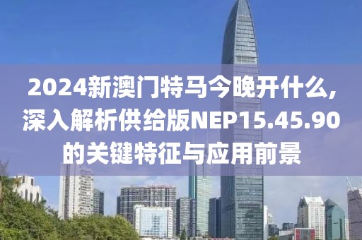 2024新澳门特马今晚开什么,深入解析供给版NEP15.45.90的关键特征与应用前景