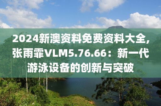 2024新澳资料免费资料大全,张雨霏VLM5.76.66：新一代游泳设备的创新与突破