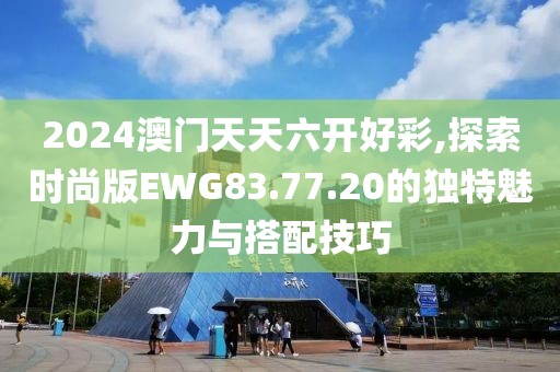 2024澳门天天六开好彩,探索时尚版EWG83.77.20的独特魅力与搭配技巧