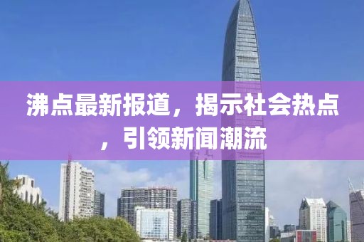 沸点最新报道，揭示社会热点，引领新闻潮流