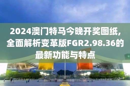 2024澳门特马今晚开奖图纸,全面解析变革版FGR2.98.36的最新功能与特点