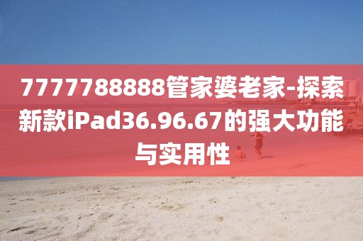 7777788888管家婆老家-探索新款iPad36.96.67的强大功能与实用性