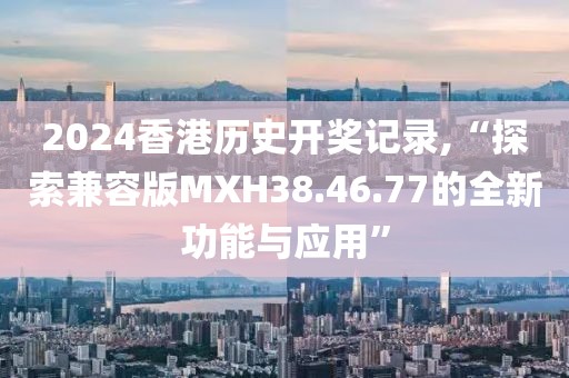 2024香港历史开奖记录,“探索兼容版MXH38.46.77的全新功能与应用”