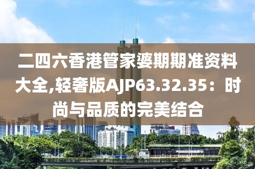 二四六香港管家婆期期准资料大全,轻奢版AJP63.32.35：时尚与品质的完美结合