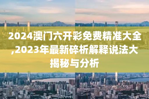 2024澳门六开彩免费精准大全,2023年最新碎析解释说法大揭秘与分析