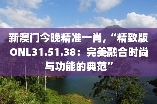 新澳门今晚精准一肖,“精致版ONL31.51.38：完美融合时尚与功能的典范”
