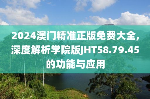 2024澳门精准正版免费大全,深度解析学院版JHT58.79.45的功能与应用