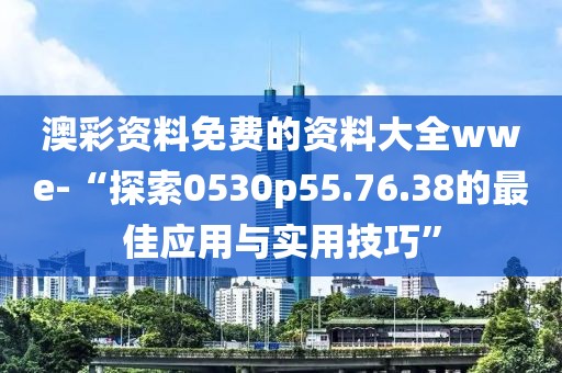 澳彩资料免费的资料大全wwe-“探索0530p55.76.38的最佳应用与实用技巧”