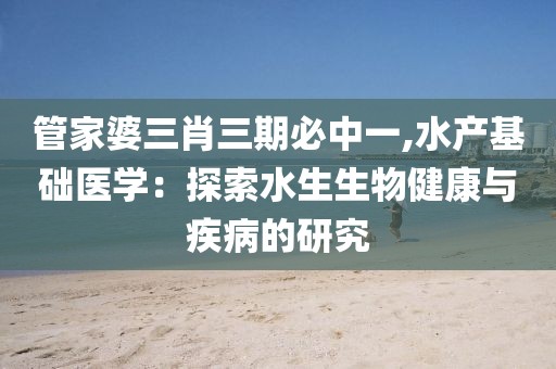 管家婆三肖三期必中一,水产基础医学：探索水生生物健康与疾病的研究