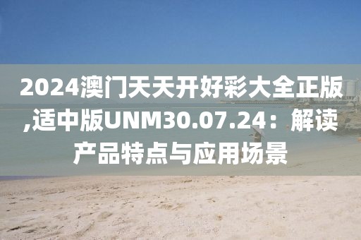2024澳门天天开好彩大全正版,适中版UNM30.07.24：解读产品特点与应用场景