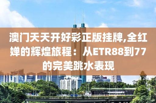 澳门天天开好彩正版挂牌,全红婵的辉煌旅程：从ETR88到77的完美跳水表现