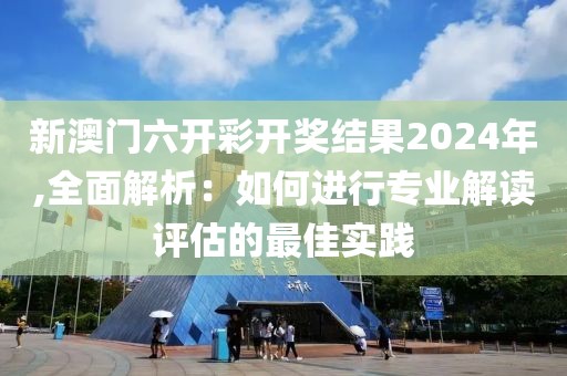 新澳门六开彩开奖结果2024年,全面解析：如何进行专业解读评估的最佳实践