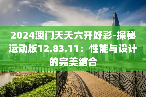 2024澳门天天六开好彩-探秘运动版12.83.11：性能与设计的完美结合