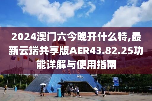 2024澳门六今晚开什么特,最新云端共享版AER43.82.25功能详解与使用指南